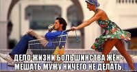  дело жизни большинства жён - мешать мужу ничего не делать.
