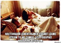  настоящий джентльмен скажет даме утром то же самое, что говорил накануне вечером.