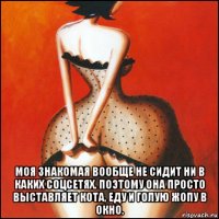  моя знакомая вообще не сидит ни в каких соцсетях. поэтому она просто выставляет кота, еду и голую жопу в окно.