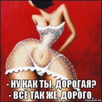  - ну как ты, дорогая? - всё так же, дорого.