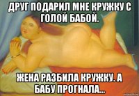друг подарил мне кружку с голой бабой. жена разбила кружку. а бабу прогнала...