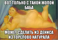 вот только с такой жопой баба может сделать из дениса из горелово натурала