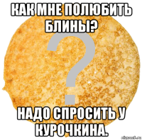 как мне полюбить блины? надо спросить у курочкина.