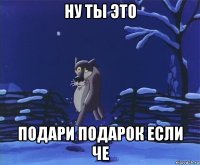 ну ты это подари подарок если че