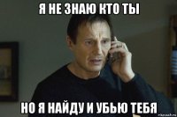 я не знаю кто ты но я найду и убью тебя