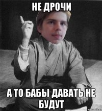 не дрочи а то бабы давать не будут