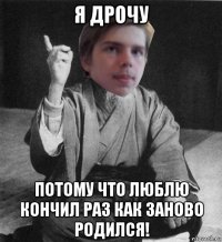 я дрочу потому что люблю кончил раз как заново родился!