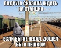 подруга сказала ждать на станции если бы не ждал, дошёл бы и пешком