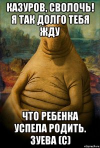 казуров, сволочь! я так долго тебя жду что ребенка успела родить. зуева (с)