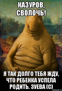 казуров, сволочь! я так долго тебя жду, что ребенка успела родить. зуева (с)