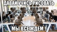 давай учись рисовать мы все ждем !