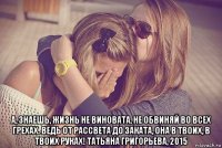  а, знаешь, жизнь не виновата, не обвиняй во всех грехах. ведь от рассвета до заката, она в твоих, в твоих руках! татьяна григорьева, 2015
