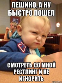 лешико, а ну быстро пошел смотреть со мной рестлинг и не игнорить