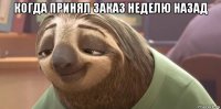 когда принял заказ неделю назад 