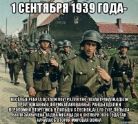 1 сентября 1939 года- весёлые ребята встали поутру,плотно позавтракали,одели проутюжанную форму,упакованные ранцы одели и вероломно вторглись в польшу с песней,,aj-lyu-lyu!,,польша была захвачена за два месяца до 6 октября 1939 года.так началась вторая мировая война