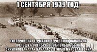 1 сентября 1939 год- гитлеровская германия вероломно напала на польшу,6 октября 1939г-польша была оккупирована.так началась вторая мировая война