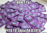 анют ты что то забыла взять