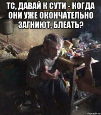 тс, давай к сути - когда они уже окончательно загниют, блеать? 