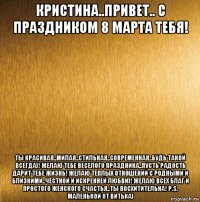 кристина..привет.. с праздником 8 марта тебя! ты красивая..милая..стильная..современная..будь такой всегда)! желаю тебе веселого праздника..пусть радость дарит тебе жизнь! желаю теплых отношений с родными и близкими..честной и искренней любви)! желаю всех благ и простого женского счастья..ты восхитительна! p.s. маленькой от витька)