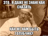 это.. я даже не знаю как сказать как же нам быть голубчик?