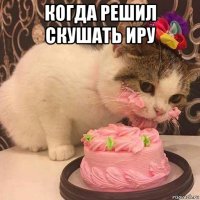 когда решил скушать иру 