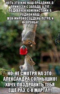 хоть это и не наш праздник, а принесён с запада, а тут подхвачен комунистами, а родной наш, жен-мироносец,день петра, и февроньи! но, не смотря на это, александра солнышко! хочу, поздравить тебя ещё раз, с 8 марта!!!