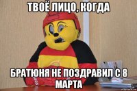 твоё лицо, когда братюня не поздравил с 8 марта