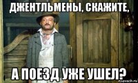 джентльмены, скажите, а поезд уже ушел?