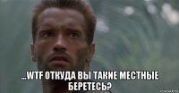  ...wtf откуда вы такие местные беретесь?