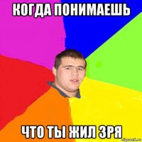 когда понимаешь что ты жил зря