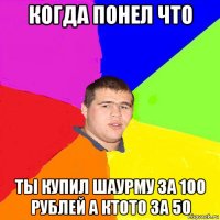 когда понел что ты купил шаурму за 100 рублей а ктото за 50