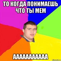 то когда понимаешь что ты мем ааааааааааа