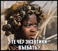  те чё? экзотики въебать?