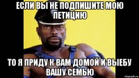 если вы не подпишите мою петицию то я приду к вам домой и выебу вашу семью