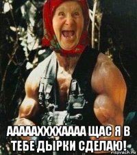  аааааххххаааа щас я в тебе дырки сделаю!