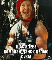  щас я тебе комонэн-дэнс сделаю сука!