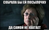 собрала бы ей посылочку да самой не хватает