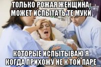 только рожая женщина может испытать те муки которые испытываю я когда прихожу не к той паре