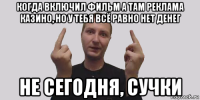 когда включил фильм а там реклама казино, но у тебя всё равно нет денег не сегодня, сучки