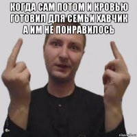 когда сам потом и кровью готовил для семьи хавчик а им не понравилось 
