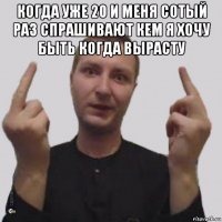 когда уже 20 и меня сотый раз спрашивают кем я хочу быть когда вырасту 