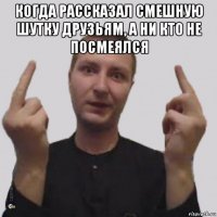 когда рассказал смешную шутку друзьям, а ни кто не посмеялся 