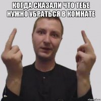 когда сказали что тебе нужно убраться в комнате 