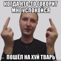 когда кто-то говорит мне успокойся пошёл на хуй тварь