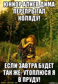 юниор алиев дима перепрыгал коляду! если завтра будет так же- утоплюся я в пруду!