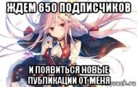 ждем 650 подписчиков и появиться новые публикации от меня
