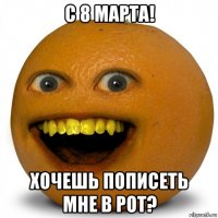 с 8 марта! хочешь пописеть мне в рот?