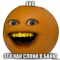 400 это как слона в баню