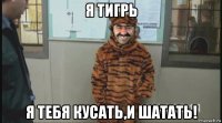 я тигрь я тебя кусать,и шатать!