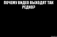 почему видео выходят так редко? 